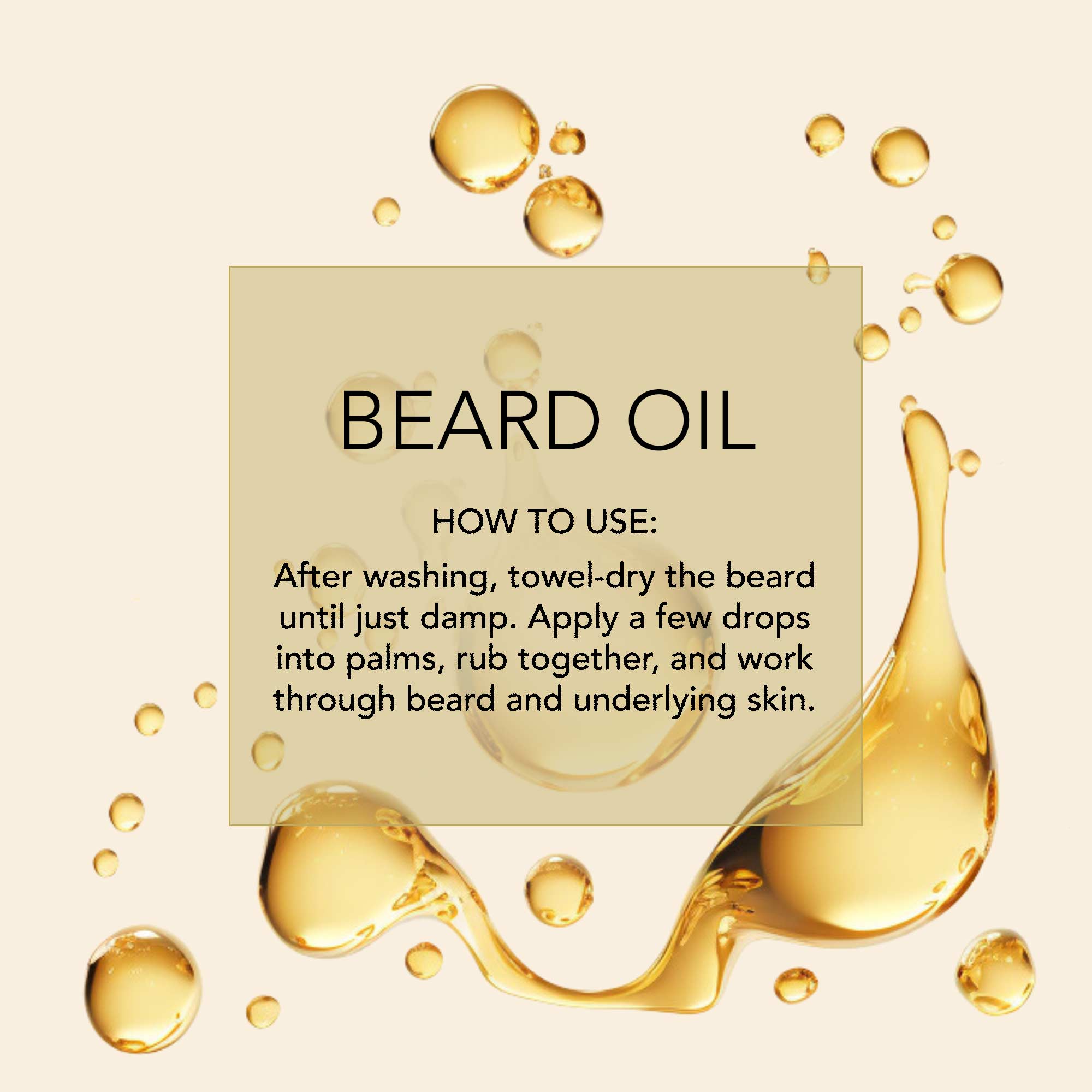 D.R. Harris How-to-infographic Beard Oil. How to use: After washing, towel-dry the beard until just damp. Apply a few drops into palms, rub together, and work through beard and underlying skin.