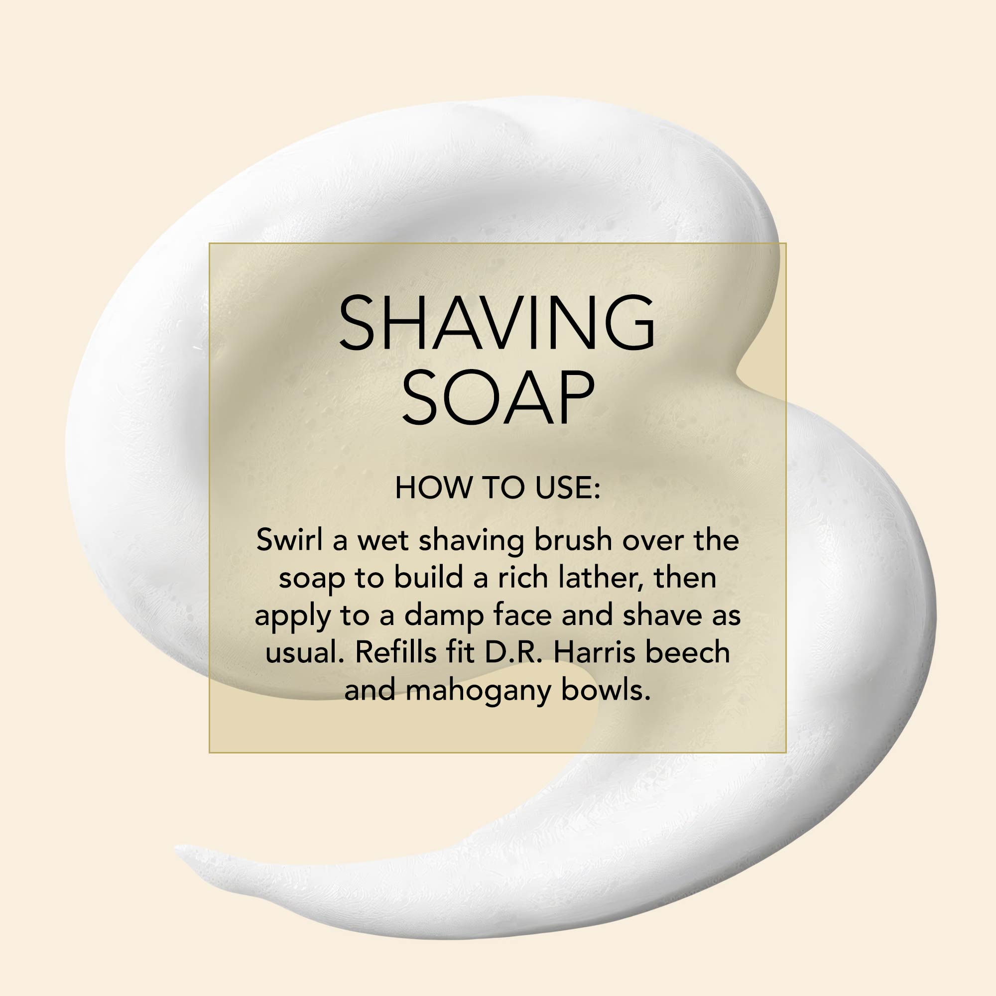 D.R. Harris How-to-infographic Shaving soap. How to use: Swirl a wet shaving brush over the soap to build a rich lather, then apply to a damp face and shave as usual. Refills fit D.R. Harris beech and mahogany bowls